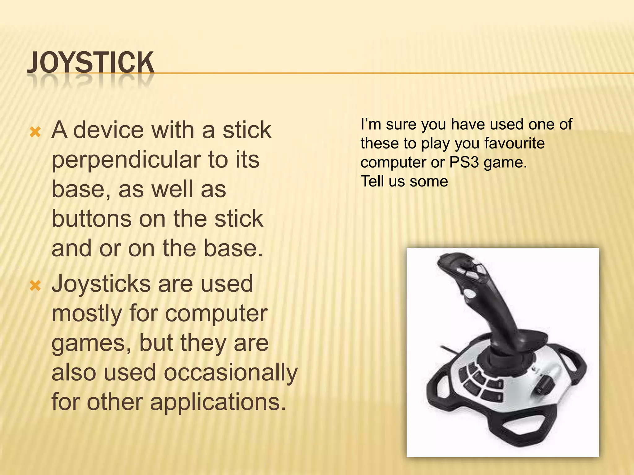 JOYSTICK
                              I’m sure you have used one of
   A device with a stick     these to play you favourite
    perpendicular to its      computer or PS3 game.
                              Tell us some
    base, as well as
    buttons on the stick
    and or on the base.
   Joysticks are used
    mostly for computer
    games, but they are
    also used occasionally
    for other applications.
 