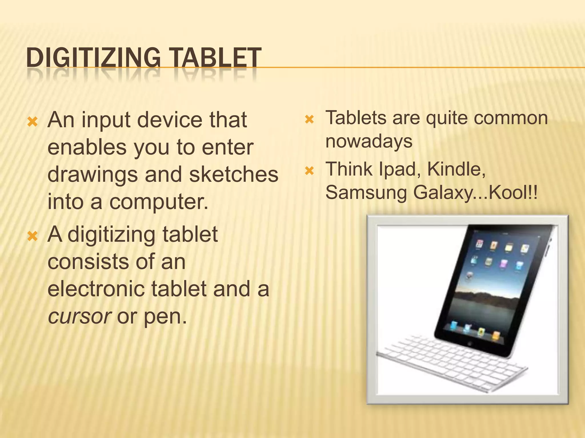 DIGITIZING TABLET

   An input device that         Tablets are quite common
    enables you to enter          nowadays
    drawings and sketches        Think Ipad, Kindle,
                                  Samsung Galaxy...Kool!!
    into a computer.
   A digitizing tablet
    consists of an
    electronic tablet and a
    cursor or pen.
 