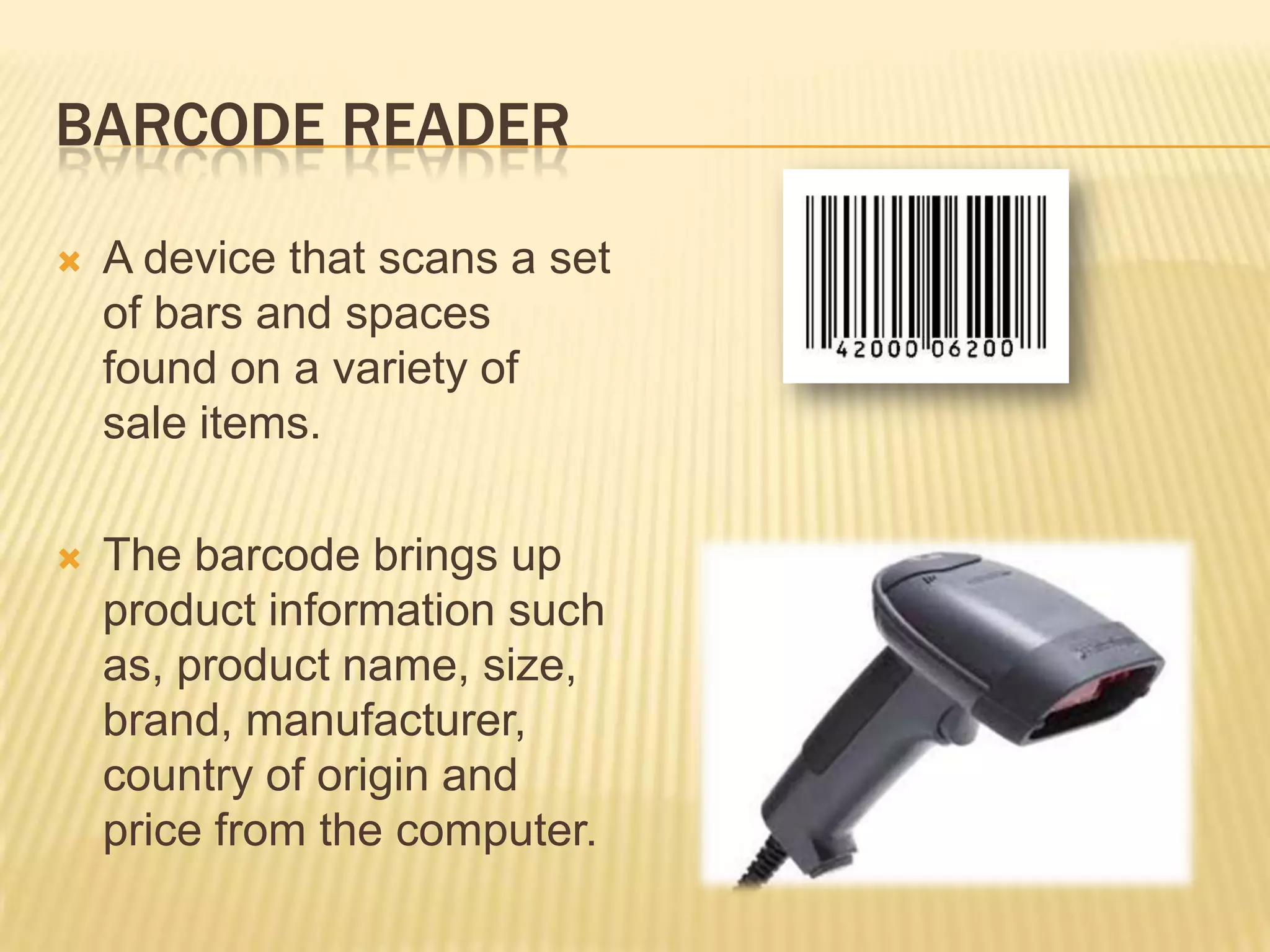 BARCODE READER

   A device that scans a set
    of bars and spaces
    found on a variety of
    sale items.

   The barcode brings up
    product information such
    as, product name, size,
    brand, manufacturer,
    country of origin and
    price from the computer.
 