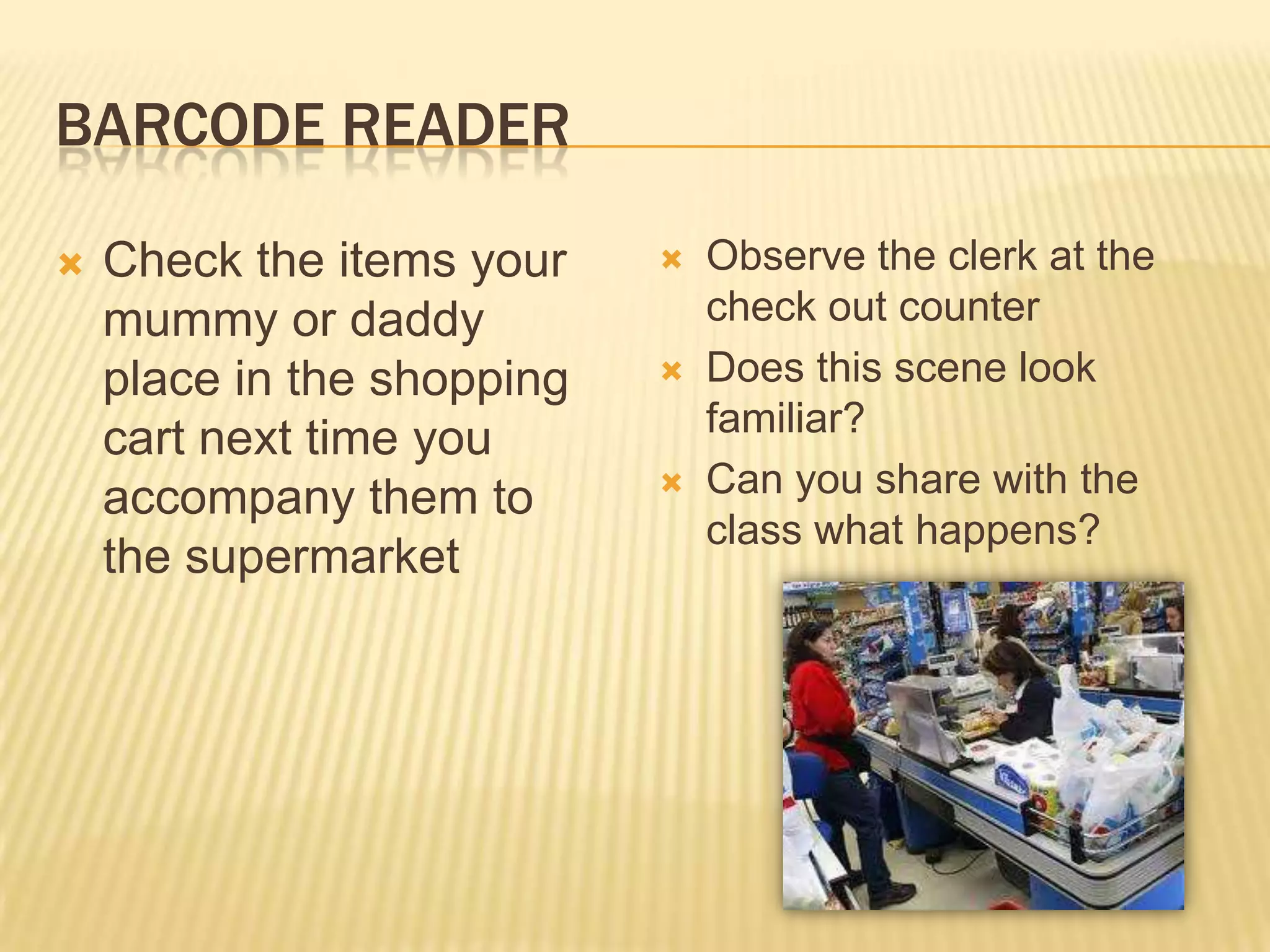 BARCODE READER

   Check the items your       Observe the clerk at the
    mummy or daddy              check out counter
    place in the shopping      Does this scene look
                                familiar?
    cart next time you
    accompany them to          Can you share with the
                                class what happens?
    the supermarket
 