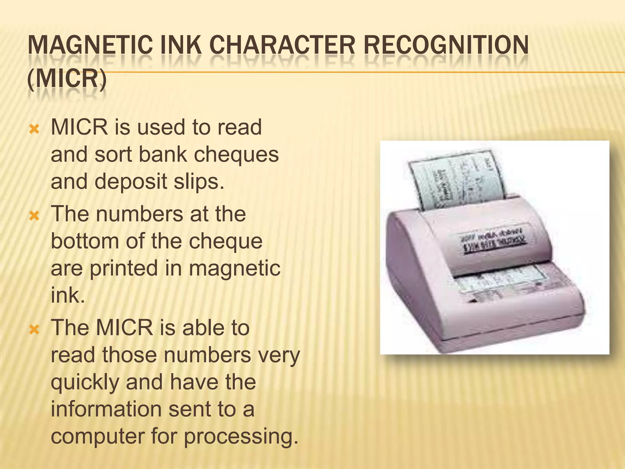 MAGNETIC INK CHARACTER RECOGNITION
(MICR)
   MICR is used to read
    and sort bank cheques
    and deposit slips.
   The numbers at the
    bottom of the cheque
    are printed in magnetic
    ink.
   The MICR is able to
    read those numbers very
    quickly and have the
    information sent to a
    computer for processing.
 