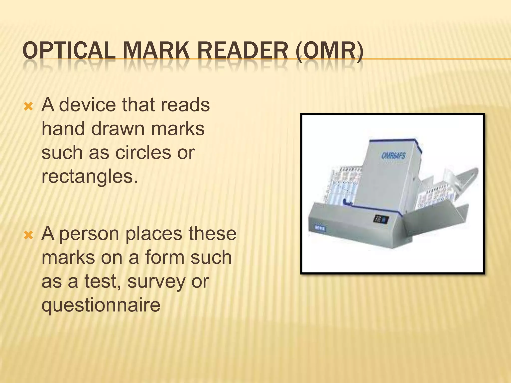 OPTICAL MARK READER (OMR)

   A device that reads
    hand drawn marks
    such as circles or
    rectangles.

   A person places these
    marks on a form such
    as a test, survey or
    questionnaire
 