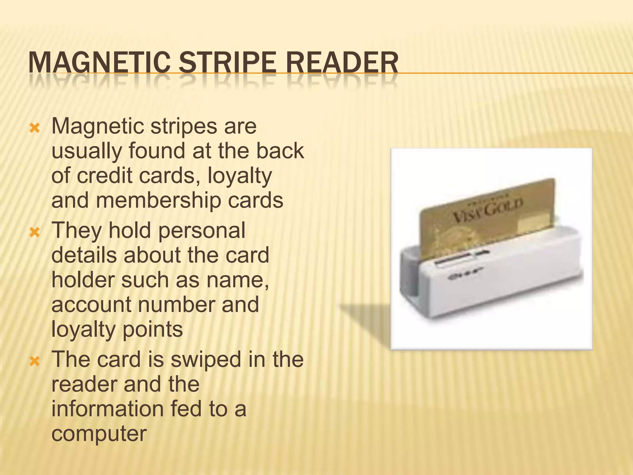 MAGNETIC STRIPE READER
   Magnetic stripes are
    usually found at the back
    of credit cards, loyalty
    and membership cards
   They hold personal
    details about the card
    holder such as name,
    account number and
    loyalty points
   The card is swiped in the
    reader and the
    information fed to a
    computer
 