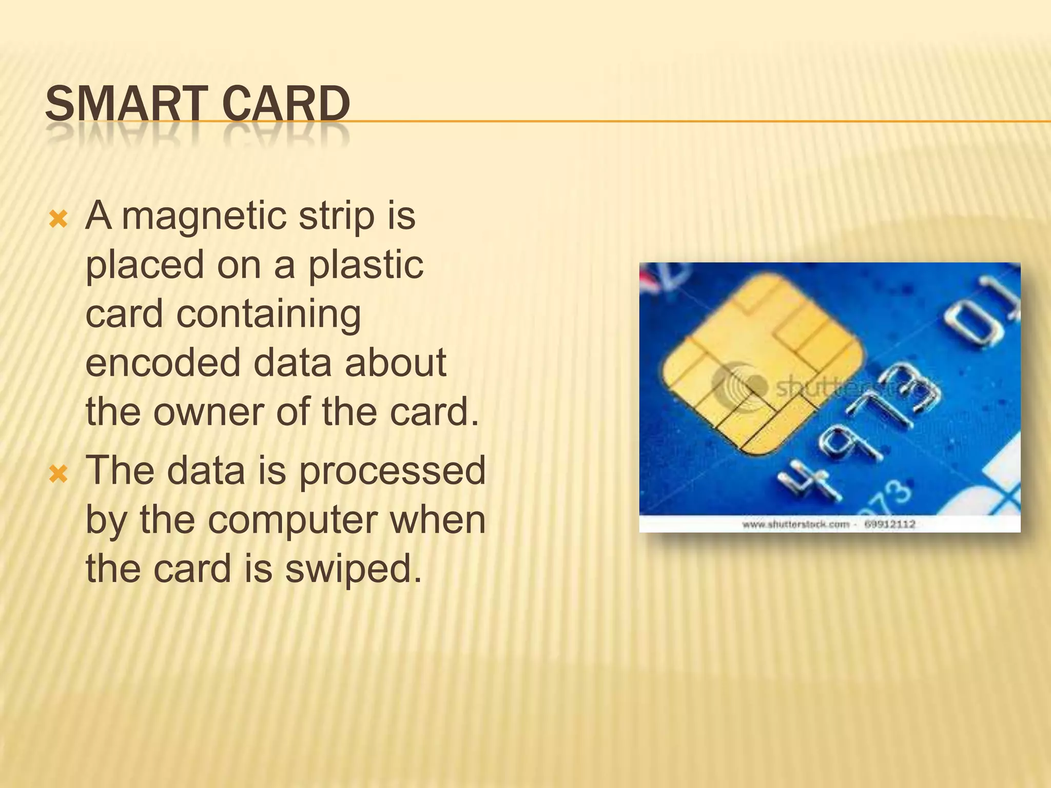 SMART CARD

   A magnetic strip is
    placed on a plastic
    card containing
    encoded data about
    the owner of the card.
   The data is processed
    by the computer when
    the card is swiped.
 