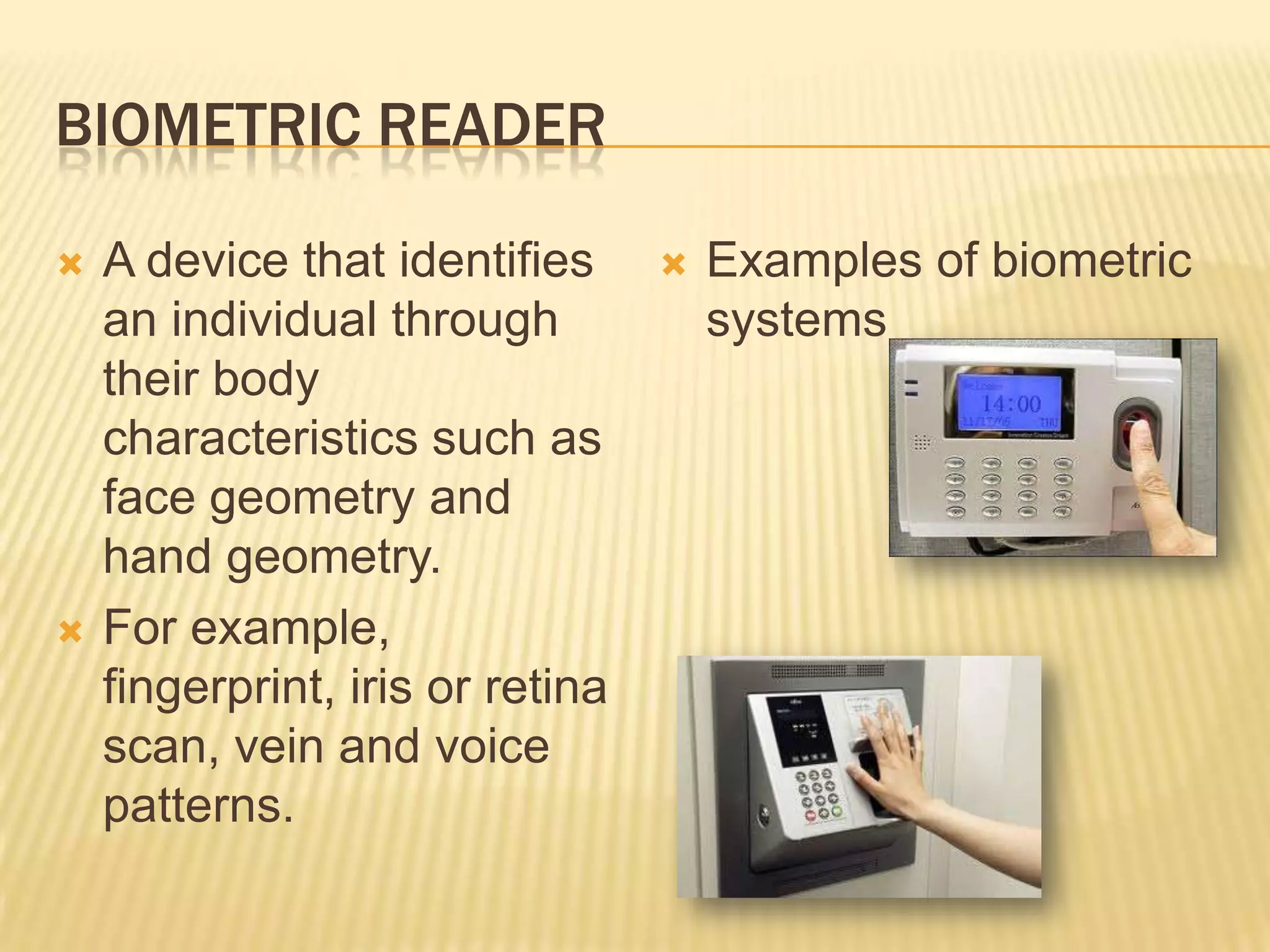 BIOMETRIC READER

   A device that identifies         Examples of biometric
    an individual through             systems
    their body
    characteristics such as
    face geometry and
    hand geometry.
   For example,
    fingerprint, iris or retina
    scan, vein and voice
    patterns.
 