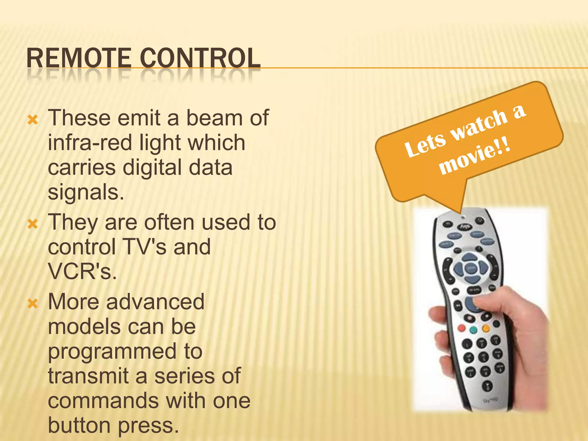 REMOTE CONTROL
   These emit a beam of
    infra-red light which
    carries digital data
    signals.
   They are often used to
    control TV's and
    VCR's.
   More advanced
    models can be
    programmed to
    transmit a series of
    commands with one
    button press.
 