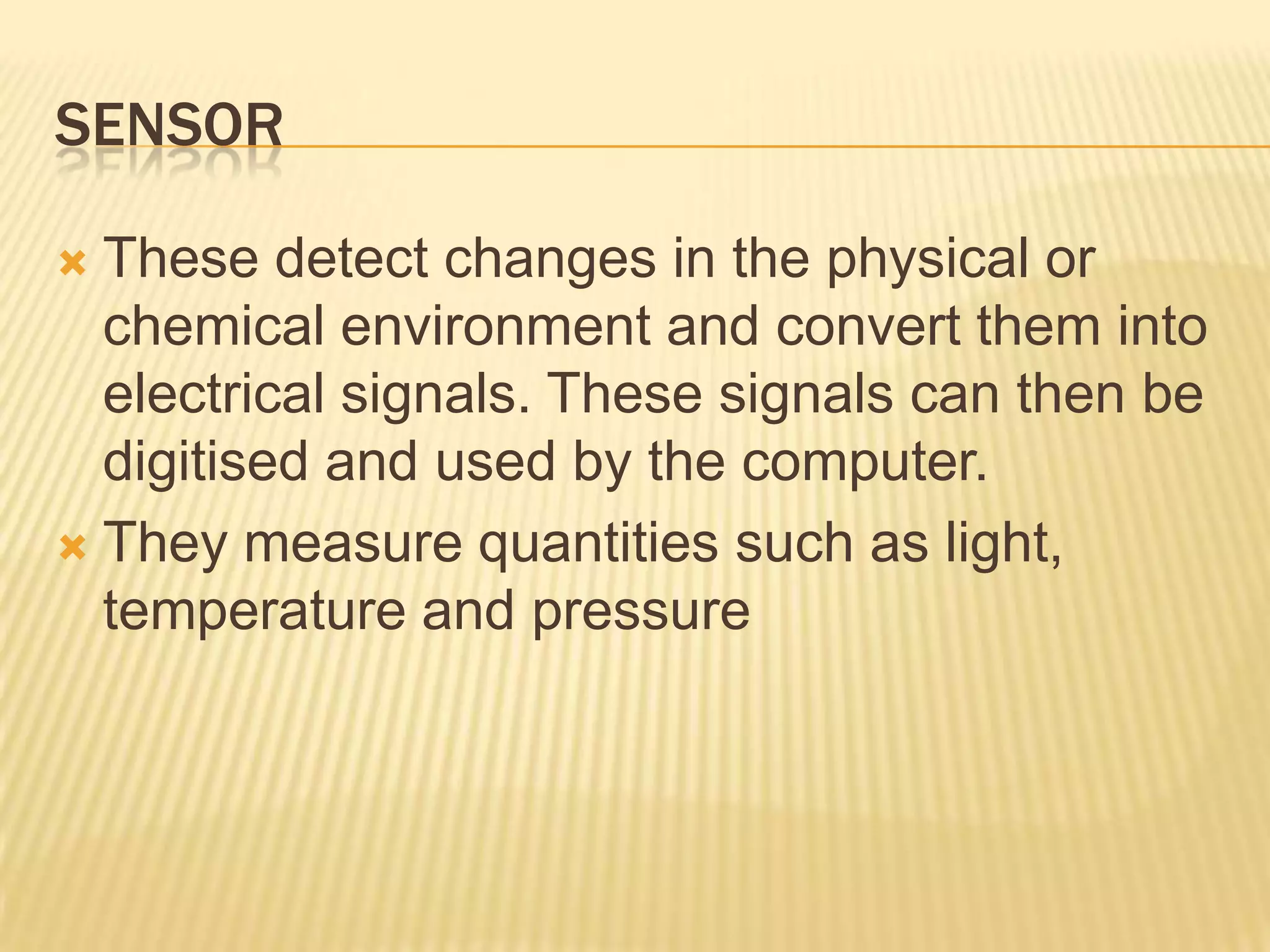 SENSOR

 These detect changes in the physical or
  chemical environment and convert them into
  electrical signals. These signals can then be
  digitised and used by the computer.
 They measure quantities such as light,
  temperature and pressure
 