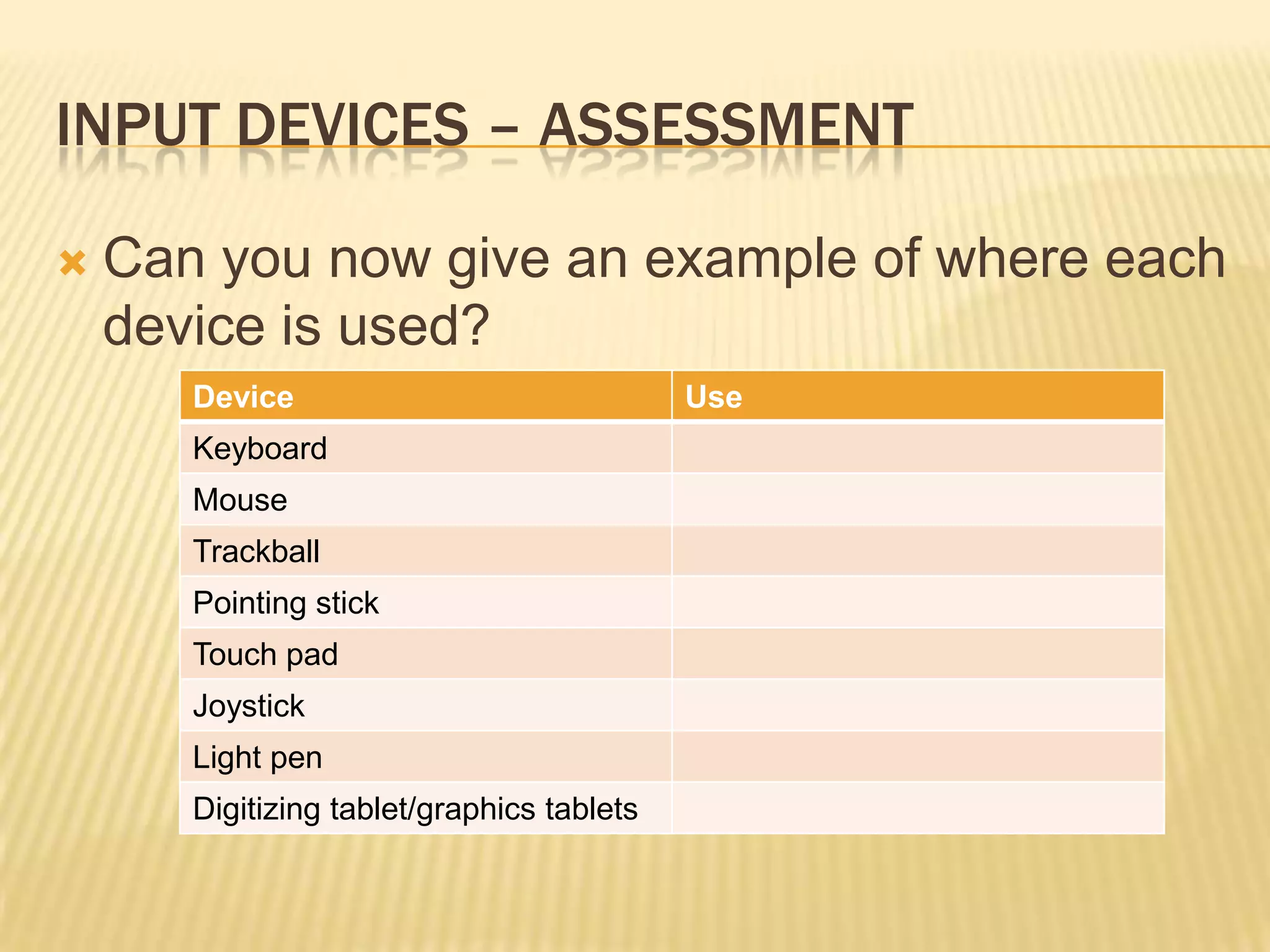 INPUT DEVICES – ASSESSMENT

   Can you now give an example of where each
    device is used?
       Device                               Use
       Keyboard
       Mouse
       Trackball
       Pointing stick
       Touch pad
       Joystick
       Light pen
       Digitizing tablet/graphics tablets
 