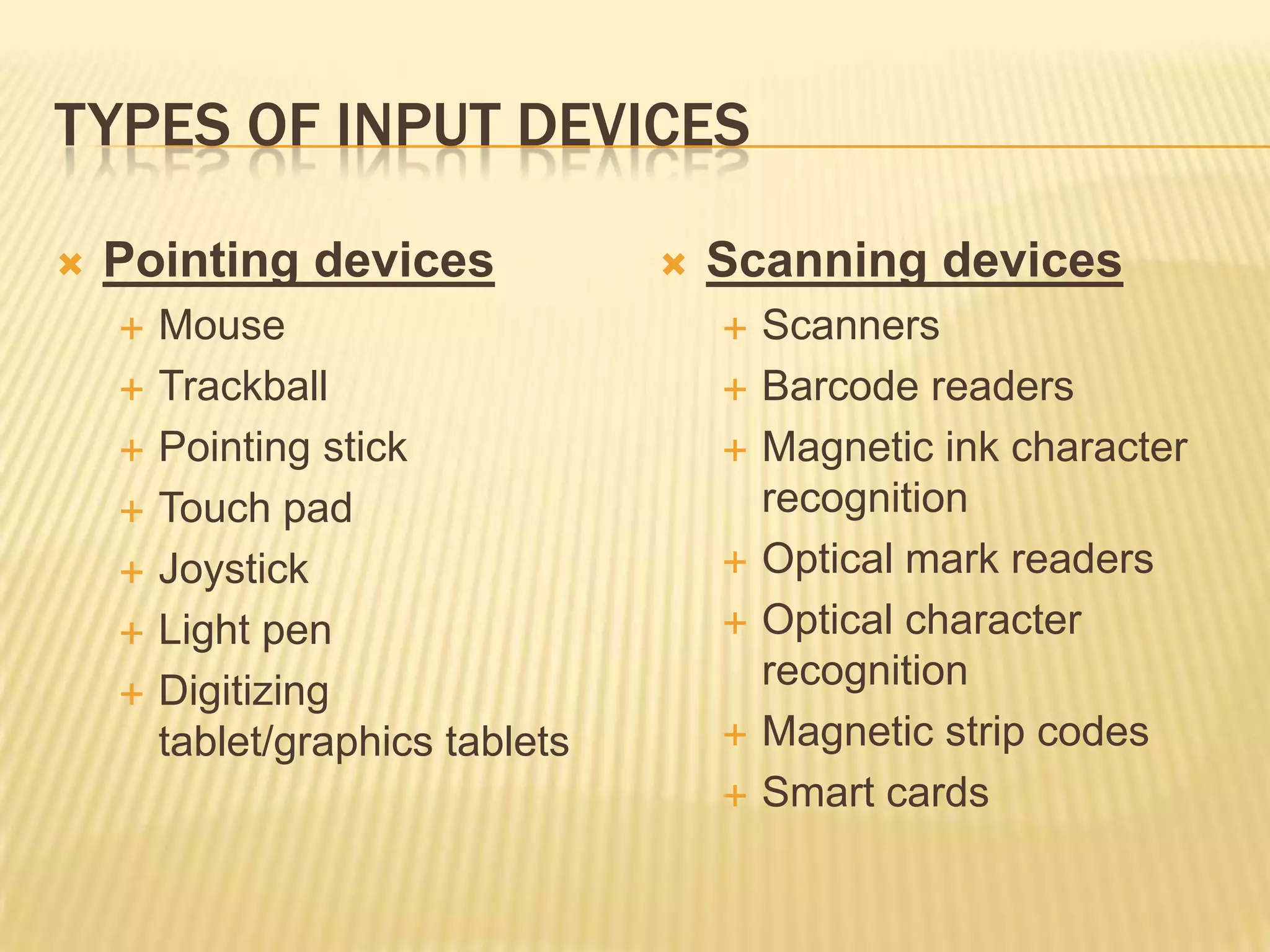 TYPES OF INPUT DEVICES

   Pointing devices                 Scanning devices
       Mouse                            Scanners
       Trackball                        Barcode readers
       Pointing stick                   Magnetic ink character
       Touch pad                         recognition
       Joystick                         Optical mark readers
       Light pen                        Optical character
       Digitizing                        recognition
        tablet/graphics tablets          Magnetic strip codes
                                         Smart cards
 