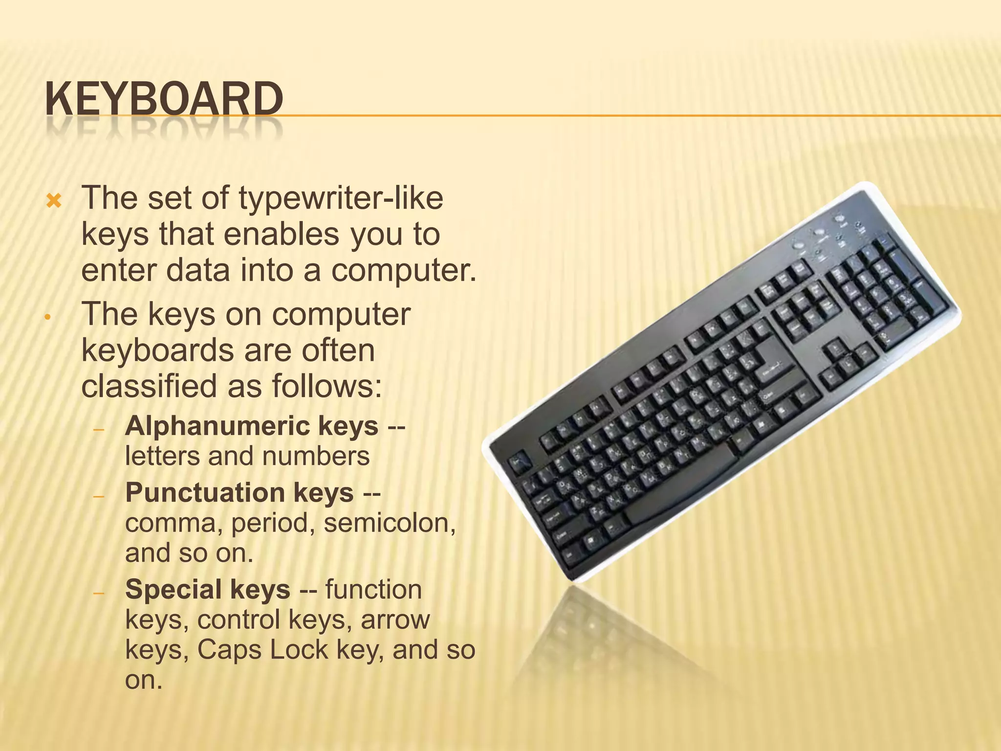 KEYBOARD
   The set of typewriter-like
    keys that enables you to
    enter data into a computer.
•   The keys on computer
    keyboards are often
    classified as follows:
    –   Alphanumeric keys --
        letters and numbers
    –   Punctuation keys --
        comma, period, semicolon,
        and so on.
    –   Special keys -- function
        keys, control keys, arrow
        keys, Caps Lock key, and so
        on.
 