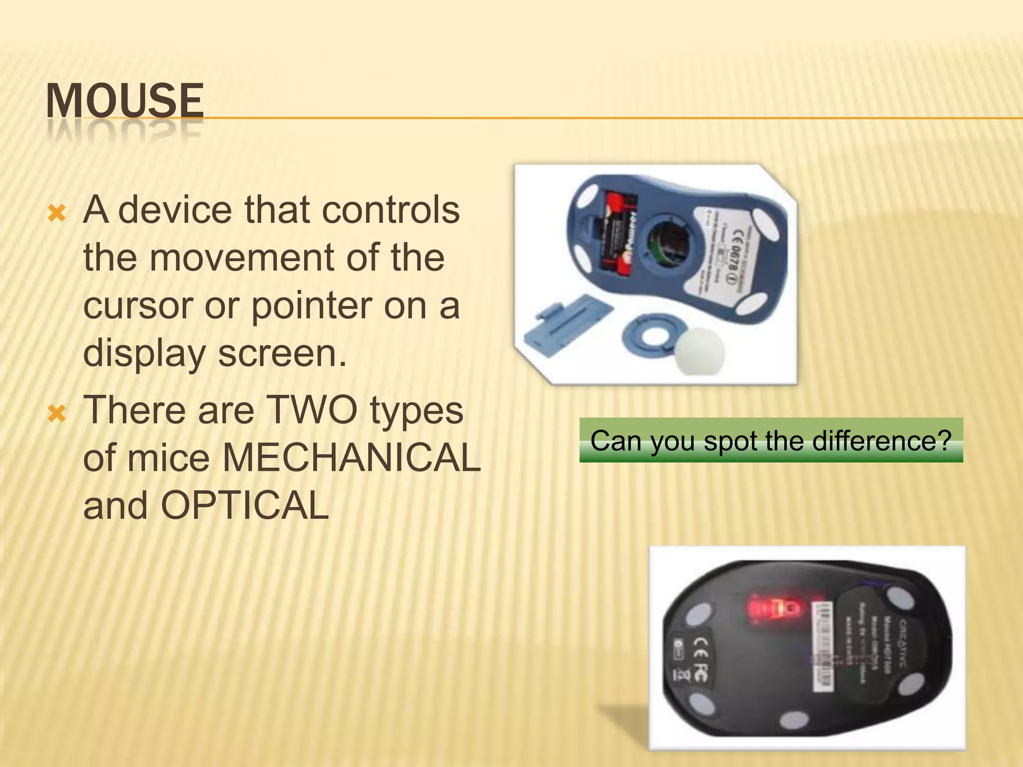 MOUSE

   A device that controls
    the movement of the
    cursor or pointer on a
    display screen.
   There are TWO types
                             Can you spot the difference?
    of mice MECHANICAL
    and OPTICAL
 