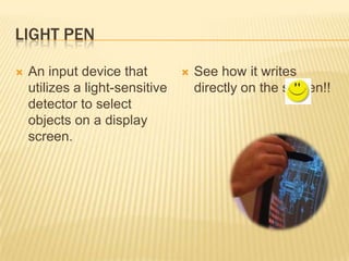 LIGHT PEN

   An input device that            See how it writes
    utilizes a light-sensitive       directly on the screen!!
    detector to select
    objects on a display
    screen.
 