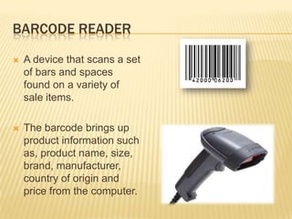 BARCODE READER

   A device that scans a set
    of bars and spaces
    found on a variety of
    sale items.

   The barcode brings up
    product information such
    as, product name, size,
    brand, manufacturer,
    country of origin and
    price from the computer.
 