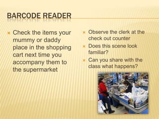 BARCODE READER

   Check the items your       Observe the clerk at the
    mummy or daddy              check out counter
    place in the shopping      Does this scene look
                                familiar?
    cart next time you
    accompany them to          Can you share with the
                                class what happens?
    the supermarket
 
