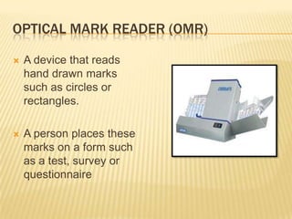 OPTICAL MARK READER (OMR)

   A device that reads
    hand drawn marks
    such as circles or
    rectangles.

   A person places these
    marks on a form such
    as a test, survey or
    questionnaire
 