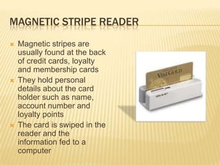 MAGNETIC STRIPE READER
   Magnetic stripes are
    usually found at the back
    of credit cards, loyalty
    and membership cards
   They hold personal
    details about the card
    holder such as name,
    account number and
    loyalty points
   The card is swiped in the
    reader and the
    information fed to a
    computer
 