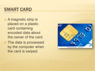 SMART CARD

   A magnetic strip is
    placed on a plastic
    card containing
    encoded data about
    the owner of the card.
   The data is processed
    by the computer when
    the card is swiped.
 