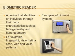 BIOMETRIC READER

   A device that identifies         Examples of biometric
    an individual through             systems
    their body
    characteristics such as
    face geometry and
    hand geometry.
   For example,
    fingerprint, iris or retina
    scan, vein and voice
    patterns.
 