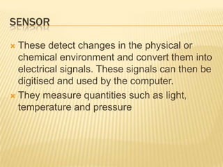 SENSOR

 These detect changes in the physical or
  chemical environment and convert them into
  electrical signals. These signals can then be
  digitised and used by the computer.
 They measure quantities such as light,
  temperature and pressure
 