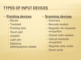 TYPES OF INPUT DEVICES

   Pointing devices                 Scanning devices
       Mouse                            Scanners
       Trackball                        Barcode readers
       Pointing stick                   Magnetic ink character
       Touch pad                         recognition
       Joystick                         Optical mark readers
       Light pen                        Optical character
       Digitizing                        recognition
        tablet/graphics tablets          Magnetic strip codes
                                         Smart cards
 