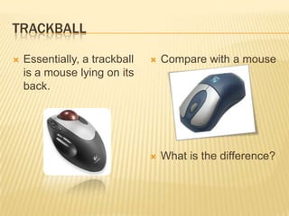 TRACKBALL

   Essentially, a trackball      Compare with a mouse
    is a mouse lying on its
    back.




                                  What is the difference?
 