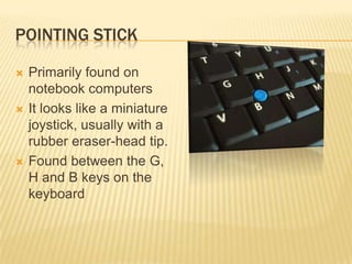 POINTING STICK

   Primarily found on
    notebook computers
   It looks like a miniature
    joystick, usually with a
    rubber eraser-head tip.
   Found between the G,
    H and B keys on the
    keyboard
 