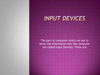 The part of computer which we use to
enter the information into the computer
  are called Input Devices. These are
 