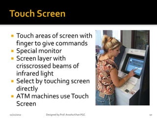     Touch areas of screen with
     finger to give commands
    Special monitor
    Screen layer with
     crisscrossed beams of
     infrared light
    Select by touching screen
     directly
    ATM machines use Touch
     Screen
11/21/2012     Designed by Prof. Anosha Khan PGC   10
 