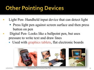        Light Pen- Handheld input device that can detect light
         Press light pen against screen surface and then press
           button on pen
        Digital Pen- Looks like a ballpoint pen, but uses
        pressure to write text and draw lines
         Used with graphics tablets, flat electronic boards




    11/21/2012      Designed by Prof. Anosha Khan PGC             11
 