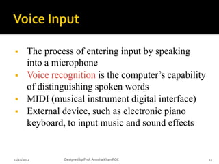        The process of entering input by speaking
        into a microphone
       Voice recognition is the computer’s capability
        of distinguishing spoken words
       MIDI (musical instrument digital interface)
       External device, such as electronic piano
        keyboard, to input music and sound effects


11/21/2012       Designed by Prof. Anosha Khan PGC       13
 