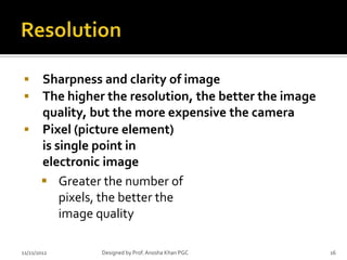  Sharpness and clarity of image
 The higher the resolution, the better the image
  quality, but the more expensive the camera
 Pixel (picture element)
  is single point in
  electronic image
   Greater the number of
      pixels, the better the
      image quality

11/21/2012   Designed by Prof. Anosha Khan PGC      16
 