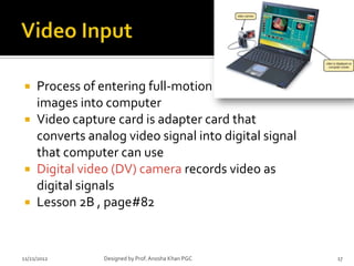  Process of entering full-motion
  images into computer
 Video capture card is adapter card that
  converts analog video signal into digital signal
  that computer can use
 Digital video (DV) camera records video as
  digital signals
 Lesson 2B , page#82



11/21/2012    Designed by Prof. Anosha Khan PGC      17
 