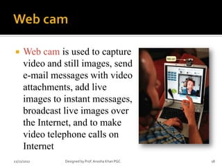     Web cam is used to capture
     video and still images, send
     e-mail messages with video
     attachments, add live
     images to instant messages,
     broadcast live images over
     the Internet, and to make
     video telephone calls on
     Internet
11/21/2012     Designed by Prof. Anosha Khan PGC   18
 
