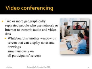    Two or more geographically
    separated people who use network or
    Internet to transmit audio and video
    data
     Whiteboard is another window on
      screen that can display notes and
      drawings
      simultaneously on
      all participants’ screens


    11/21/2012     Designed by Prof. Anosha Khan PGC   19
 