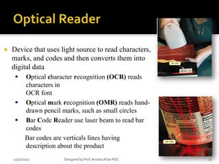    Device that uses light source to read characters,
    marks, and codes and then converts them into
    digital data
          Optical character recognition (OCR) reads
           characters in
           OCR font
          Optical mark recognition (OMR) reads hand-
           drawn pencil marks, such as small circles
          Bar Code Reader use laser beam to read bar
           codes
           Bar codes are verticals lines having
           description about the product
    11/21/2012          Designed by Prof. Anosha Khan PGC   22
 