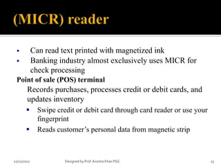            Can read text printed with magnetized ink
            Banking industry almost exclusively uses MICR for
             check processing
 Point of sale (POS) terminal
        Records purchases, processes credit or debit cards, and
        updates inventory
              Swipe credit or debit card through card reader or use your
               fingerprint
              Reads customer’s personal data from magnetic strip



11/21/2012              Designed by Prof. Anosha Khan PGC                   23
 
