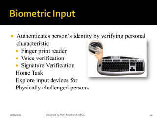    Authenticates person’s identity by verifying personal
    characteristic
     Finger print reader
     Voice verification
     Signature Verification
    Home Task
    Explore input devices for
    Physically challenged persons



11/21/2012      Designed by Prof. Anosha Khan PGC           24
 