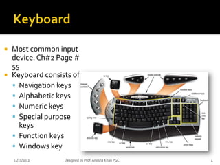    Most common input
    device. Ch#2 Page #
    55
   Keyboard consists of
     Navigation keys
     Alphabetic keys
     Numeric keys
     Special purpose
      keys
     Function keys
     Windows key
    11/21/2012     Designed by Prof. Anosha Khan PGC   4
 