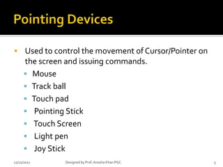  Used to control the movement of Cursor/Pointer on
      the screen and issuing commands.
       Mouse
       Track ball
       Touch pad
       Pointing Stick
       Touch Screen
       Light pen
       Joy Stick
11/21/2012      Designed by Prof. Anosha Khan PGC     5
 