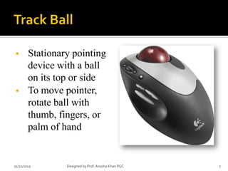        Stationary pointing
        device with a ball
        on its top or side
       To move pointer,
        rotate ball with
        thumb, fingers, or
        palm of hand


11/21/2012       Designed by Prof. Anosha Khan PGC   7
 