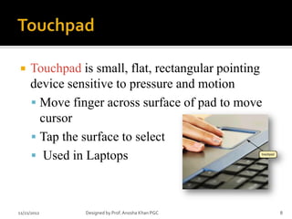     Touchpad is small, flat, rectangular pointing
     device sensitive to pressure and motion
      Move finger across surface of pad to move
       cursor
      Tap the surface to select
      Used in Laptops



11/21/2012     Designed by Prof. Anosha Khan PGC     8
 