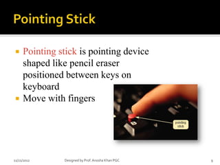     Pointing stick is pointing device
     shaped like pencil eraser
     positioned between keys on
     keyboard
    Move with fingers




11/21/2012     Designed by Prof. Anosha Khan PGC   9
 