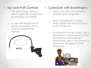 • Sip-and-Puff Controls           • CyberLink with Brainfingers
   o This technology allows a        o Communication link between
     user to operate a computer        humans and computers.
     by exhaling or inhaling.
                                     o Uses a headband to detect
   o A user with limited use of        brain signals and transmits them
     hands could blow into a           to the computer.
     straw to operate the
     device.                         o Controls the mouse cursor and is
                                       formatted to send mouse button
                                       commands and keyboard
                                       commands. Allows the wearer to
                                       maneuver all aspects of the
                                       computer.
 