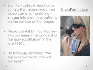• BrainPort collects visual data
  using a tiny, glasses-mounted     BrainPort In Use
  video camera, translating
  images into electrical patterns
  on the surface of the tongue.

• Neuroscientist Dr. Paul Bach-y-
  Rita pioneered the concept of
  “sensory substitution” in the
  late 1960’s.

• He famously declared “We
  see with our brains, not with
  our eyes.”
 