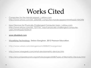 Works Cited
•   Computers for the Handicapped | eHow.com
    http://www.ehow.com/list_6302430_computers-handicapped.html#ixzz2LY5XGFBI

•   Input Devices for Physically Challenged Computer Users | eHow.com
    http://www.ehow.com/list_7277761_input-physically-challenged-computer-
    users.html#ixzz2LY6OktJY

•   www.disabled.com

•   Visualizing Technology, Debra Geoghan, 2012 Pearson Education.

•   http://www.wired.com/dangerroom/2008/07/wargames/

•   http://www.wisegeek.com/what-are-biometric-devices.htm

•   http://encyclopedia.jrank.org/articles/pages/6558/Types-of-Biometric-Devices.html
 
