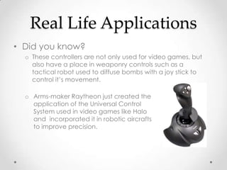 Real Life Applications
• Did you know?
  o These controllers are not only used for video games, but
    also have a place in weaponry controls such as a
    tactical robot used to diffuse bombs with a joy stick to
    control it’s movement.

  o Arms-maker Raytheon just created the
    application of the Universal Control
    System used in video games like Halo
    and incorporated it in robotic aircrafts
    to improve precision.
 