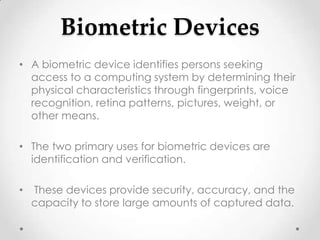 Biometric Devices
• A biometric device identifies persons seeking
  access to a computing system by determining their
  physical characteristics through fingerprints, voice
  recognition, retina patterns, pictures, weight, or
  other means.

• The two primary uses for biometric devices are
  identification and verification.

•   These devices provide security, accuracy, and the
    capacity to store large amounts of captured data.
 