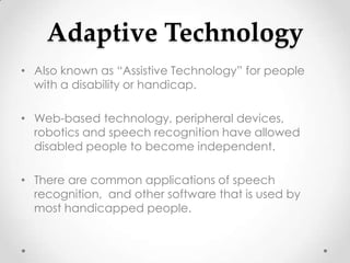 Adaptive Technology
• Also known as “Assistive Technology” for people
  with a disability or handicap.

• Web-based technology, peripheral devices,
  robotics and speech recognition have allowed
  disabled people to become independent.

• There are common applications of speech
  recognition, and other software that is used by
  most handicapped people.
 