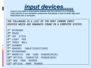 THE FOLLOWING IS A LIST OF THE MOST COMMON INPUT
DEVICES WHICH ARE NOWADAYS FOUND IN A COMPUTER SYSTEM:
1ST KEYBOARD
2ND MOUSE
3RD JOY STICK
4TH LIGHT PEN
5TH TRACK BALL
6TH SCANNER
7TH GRAPHIC TABLET(DIGITIZER)
8TH MICROPHONE
9TH MAGNETIC INK CARD READER(MICR)
10TH OPTICAL CHARACTER READER(OCR)
11TH BAR CODE READER
12TH OPTICAL MARK READER
input devices......
Input is any data or instructions entered into the memory of a computer.
input device is any hardware component that allows a user to enter data and
instructions into a computer.
 