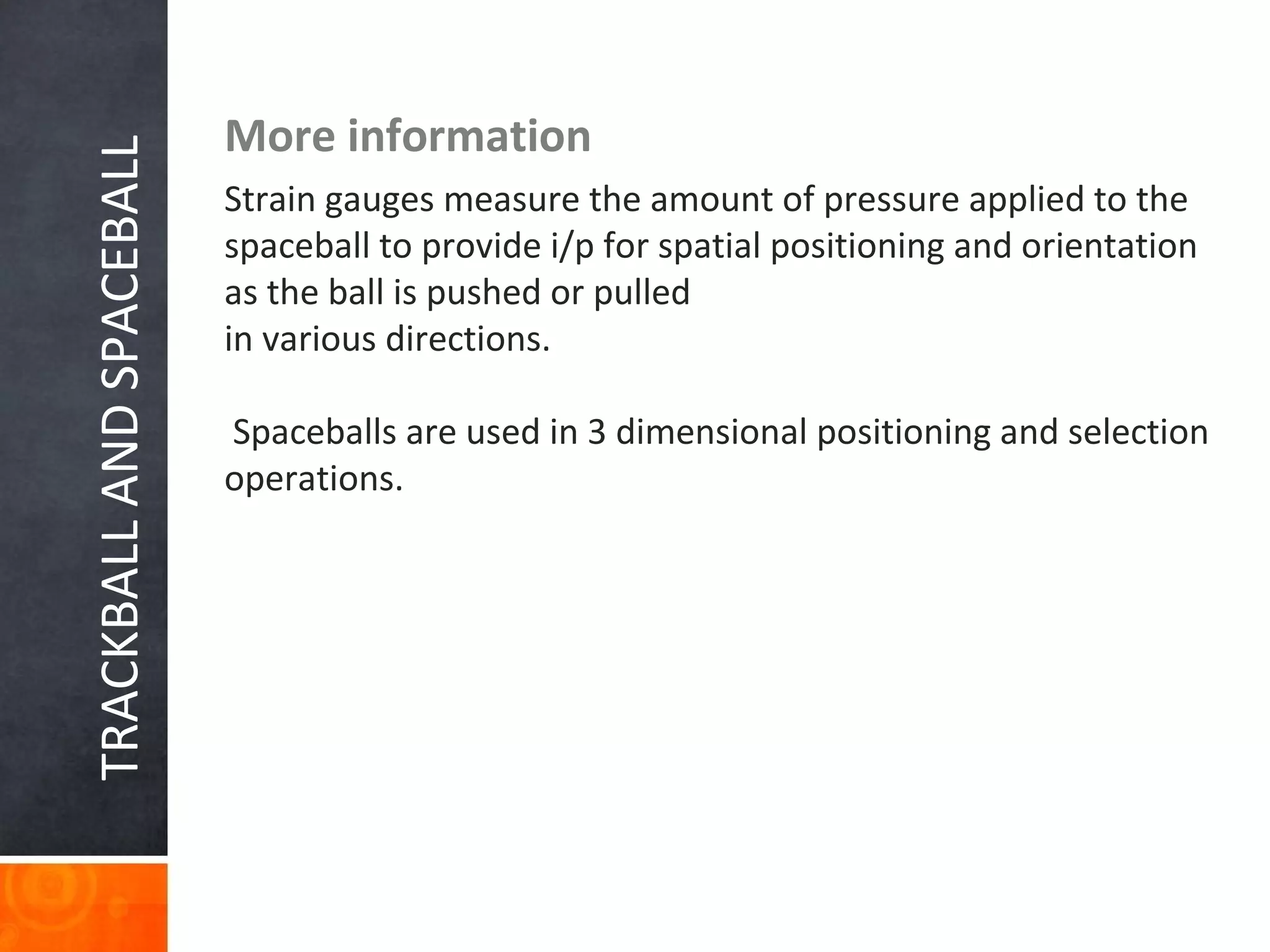 TRACKBALLANDSPACEBALL More information
Strain gauges measure the amount of pressure applied to the
spaceball to provide i/p for spatial positioning and orientation
as the ball is pushed or pulled
in various directions.
Spaceballs are used in 3 dimensional positioning and selection
operations.
 